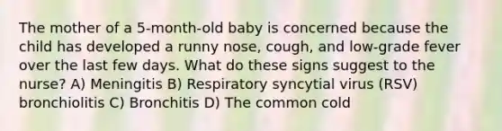 The mother of a 5-month-old baby is concerned because the child has developed a runny nose, cough, and low-grade fever over the last few days. What do these signs suggest to the nurse? A) Meningitis B) Respiratory syncytial virus (RSV) bronchiolitis C) Bronchitis D) The common cold