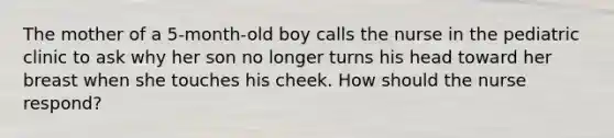 The mother of a 5-month-old boy calls the nurse in the pediatric clinic to ask why her son no longer turns his head toward her breast when she touches his cheek. How should the nurse respond?