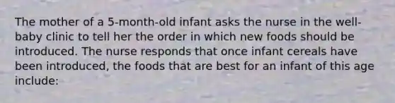 The mother of a 5-month-old infant asks the nurse in the well-baby clinic to tell her the order in which new foods should be introduced. The nurse responds that once infant cereals have been introduced, the foods that are best for an infant of this age include: