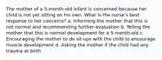 The mother of a 5-month-old infant is concerned because her child is not yet sitting on his own. What is the nurse's best response to her concerns? a. Informing the mother that this is not normal and recommending further evaluation b. Telling the mother that this is normal development for a 5-month-old c. Encouraging the mother to do sit-ups with the child to encourage muscle development d. Asking the mother if the child had any trauma at birth