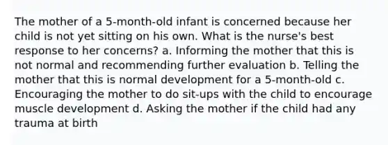 The mother of a 5-month-old infant is concerned because her child is not yet sitting on his own. What is the nurse's best response to her concerns? a. Informing the mother that this is not normal and recommending further evaluation b. Telling the mother that this is normal development for a 5-month-old c. Encouraging the mother to do sit-ups with the child to encourage muscle development d. Asking the mother if the child had any trauma at birth