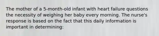 The mother of a 5-month-old infant with heart failure questions the necessity of weighing her baby every morning. The nurse's response is based on the fact that this daily information is important in determining: