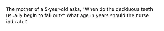 The mother of a 5-year-old asks, "When do the deciduous teeth usually begin to fall out?" What age in years should the nurse indicate?