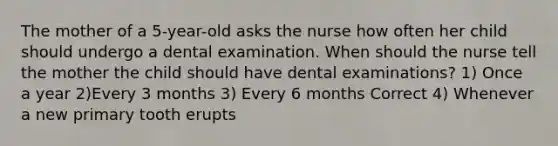 The mother of a 5-year-old asks the nurse how often her child should undergo a dental examination. When should the nurse tell the mother the child should have dental examinations? 1) Once a year 2)Every 3 months 3) Every 6 months Correct 4) Whenever a new primary tooth erupts