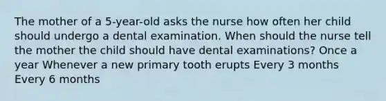 The mother of a 5-year-old asks the nurse how often her child should undergo a dental examination. When should the nurse tell the mother the child should have dental examinations? Once a year Whenever a new primary tooth erupts Every 3 months Every 6 months