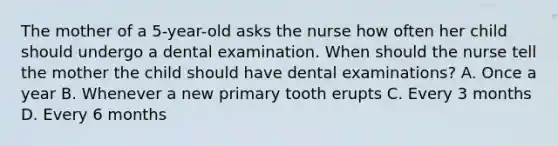 The mother of a 5-year-old asks the nurse how often her child should undergo a dental examination. When should the nurse tell the mother the child should have dental examinations? A. Once a year B. Whenever a new primary tooth erupts C. Every 3 months D. Every 6 months