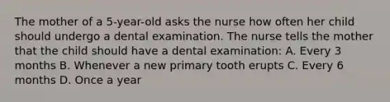 The mother of a 5-year-old asks the nurse how often her child should undergo a dental examination. The nurse tells the mother that the child should have a dental examination: A. Every 3 months B. Whenever a new primary tooth erupts C. Every 6 months D. Once a year