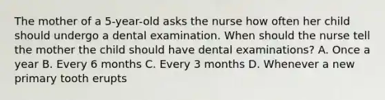 The mother of a 5-year-old asks the nurse how often her child should undergo a dental examination. When should the nurse tell the mother the child should have dental examinations? A. Once a year B. Every 6 months C. Every 3 months D. Whenever a new primary tooth erupts