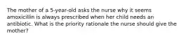 The mother of a 5-year-old asks the nurse why it seems amoxicillin is always prescribed when her child needs an antibiotic. What is the priority rationale the nurse should give the mother?