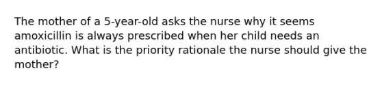 The mother of a 5-year-old asks the nurse why it seems amoxicillin is always prescribed when her child needs an antibiotic. What is the priority rationale the nurse should give the mother?