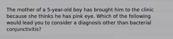 The mother of a 5-year-old boy has brought him to the clinic because she thinks he has pink eye. Which of the following would lead you to consider a diagnosis other than bacterial conjunctivitis?