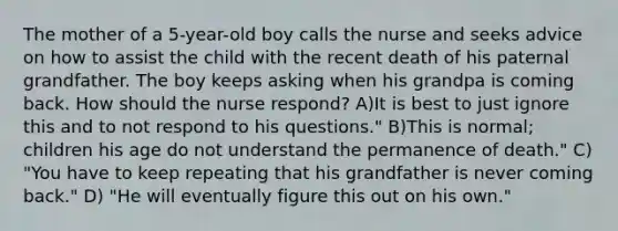 The mother of a 5-year-old boy calls the nurse and seeks advice on how to assist the child with the recent death of his paternal grandfather. The boy keeps asking when his grandpa is coming back. How should the nurse respond? A)It is best to just ignore this and to not respond to his questions." B)This is normal; children his age do not understand the permanence of death." C) "You have to keep repeating that his grandfather is never coming back." D) "He will eventually figure this out on his own."