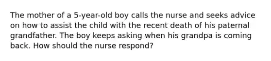 The mother of a 5-year-old boy calls the nurse and seeks advice on how to assist the child with the recent death of his paternal grandfather. The boy keeps asking when his grandpa is coming back. How should the nurse respond?