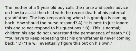 The mother of a 5-year-old boy calls the nurse and seeks advice on how to assist the child with the recent death of his paternal grandfather. The boy keeps asking when his grandpa is coming back. How should the nurse respond? A) "It is best to just ignore this and to not respond to his questions." B) "This is normal; children his age do not understand the permanence of death." C) "You have to keep repeating that his grandfather is never coming back." D) "He will eventually figure this out on his own."