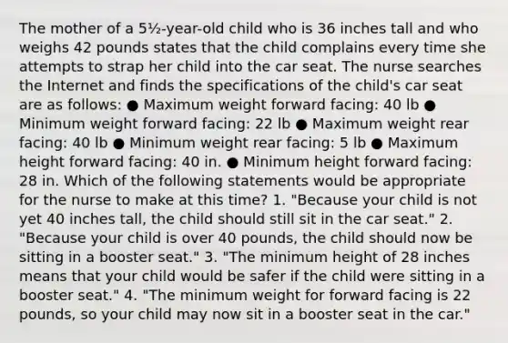 The mother of a 5½-year-old child who is 36 inches tall and who weighs 42 pounds states that the child complains every time she attempts to strap her child into the car seat. The nurse searches the Internet and finds the specifications of the child's car seat are as follows: ● Maximum weight forward facing: 40 lb ● Minimum weight forward facing: 22 lb ● Maximum weight rear facing: 40 lb ● Minimum weight rear facing: 5 lb ● Maximum height forward facing: 40 in. ● Minimum height forward facing: 28 in. Which of the following statements would be appropriate for the nurse to make at this time? 1. "Because your child is not yet 40 inches tall, the child should still sit in the car seat." 2. "Because your child is over 40 pounds, the child should now be sitting in a booster seat." 3. "The minimum height of 28 inches means that your child would be safer if the child were sitting in a booster seat." 4. "The minimum weight for forward facing is 22 pounds, so your child may now sit in a booster seat in the car."