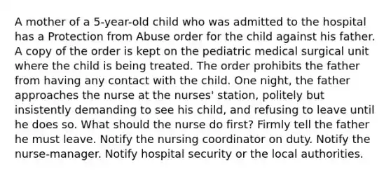 A mother of a 5-year-old child who was admitted to the hospital has a Protection from Abuse order for the child against his father. A copy of the order is kept on the pediatric medical surgical unit where the child is being treated. The order prohibits the father from having any contact with the child. One night, the father approaches the nurse at the nurses' station, politely but insistently demanding to see his child, and refusing to leave until he does so. What should the nurse do first? Firmly tell the father he must leave. Notify the nursing coordinator on duty. Notify the nurse-manager. Notify hospital security or the local authorities.