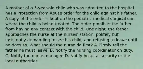 A mother of a 5-year-old child who was admitted to the hospital has a Protection from Abuse order for the child against his father. A copy of the order is kept on the pediatric medical surgical unit where the child is being treated. The order prohibits the father from having any contact with the child. One night, the father approaches the nurse at the nurses' station, politely but insistently demanding to see his child, and refusing to leave until he does so. What should the nurse do first? A. Firmly tell the father he must leave. B. Notify the nursing coordinator on duty. C. Notify the nurse-manager. D. Notify hospital security or the local authorities.