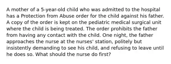 A mother of a 5-year-old child who was admitted to the hospital has a Protection from Abuse order for the child against his father. A copy of the order is kept on the pediatric medical surgical unit where the child is being treated. The order prohibits the father from having any contact with the child. One night, the father approaches the nurse at the nurses' station, politely but insistently demanding to see his child, and refusing to leave until he does so. What should the nurse do first?