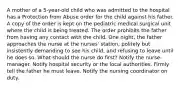 A mother of a 5-year-old child who was admitted to the hospital has a Protection from Abuse order for the child against his father. A copy of the order is kept on the pediatric medical surgical unit where the child is being treated. The order prohibits the father from having any contact with the child. One night, the father approaches the nurse at the nurses' station, politely but insistently demanding to see his child, and refusing to leave until he does so. What should the nurse do first? Notify the nurse-manager. Notify hospital security or the local authorities. Firmly tell the father he must leave. Notify the nursing coordinator on duty.