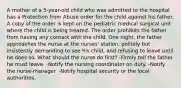 A mother of a 5-year-old child who was admitted to the hospital has a Protection from Abuse order for the child against his father. A copy of the order is kept on the pediatric medical surgical unit where the child is being treated. The order prohibits the father from having any contact with the child. One night, the father approaches the nurse at the nurses' station, politely but insistently demanding to see his child, and refusing to leave until he does so. What should the nurse do first? -Firmly tell the father he must leave. -Notify the nursing coordinator on duty. -Notify the nurse-manager. -Notify hospital security or the local authorities.