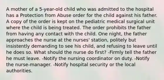 A mother of a 5-year-old child who was admitted to the hospital has a Protection from Abuse order for the child against his father. A copy of the order is kept on the pediatric medical surgical unit where the child is being treated. The order prohibits the father from having any contact with the child. One night, the father approaches the nurse at the nurses' station, politely but insistently demanding to see his child, and refusing to leave until he does so. What should the nurse do first? -Firmly tell the father he must leave. -Notify the nursing coordinator on duty. -Notify the nurse-manager. -Notify hospital security or the local authorities.