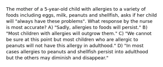 The mother of a 5-year-old child with allergies to a variety of foods including eggs, milk, peanuts and shellfish, asks if her child will "always have these problems". What response by the nurse is most accurate? A) "Sadly, allergies to foods will persist." B) "Most children with allergies will outgrow them." C) "We cannot be sure at this point but most children who are allergic to peanuts will not have this allergy in adulthood." D) "In most cases allergies to peanuts and shellfish persist into adulthood but the others may diminish and disappear."