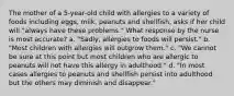 The mother of a 5-year-old child with allergies to a variety of foods including eggs, milk, peanuts and shellfish, asks if her child will "always have these problems." What response by the nurse is most accurate? a. "Sadly, allergies to foods will persist." b. "Most children with allergies will outgrow them." c. "We cannot be sure at this point but most children who are allergic to peanuts will not have this allergy in adulthood." d. "In most cases allergies to peanuts and shellfish persist into adulthood but the others may diminish and disappear."