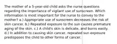 The mother of a 5-year-old child asks the nurse questions regarding the importance of vigilant use of sunscreen. Which information is most important for the nurse to convey to the mother? a.) Appropriate use of sunscreen decreases the risk of skin cancer. b.) Repeated exposure to the sun causes premature aging of the skin. c.) A child's skin is delicate, and burns easily. d.) In addition to causing skin cancer, repeated sun exposure predisposes the child to other forms of cancer.