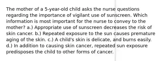 The mother of a 5-year-old child asks the nurse questions regarding the importance of vigilant use of sunscreen. Which information is most important for the nurse to convey to the mother? a.) Appropriate use of sunscreen decreases the risk of skin cancer. b.) Repeated exposure to the sun causes premature aging of the skin. c.) A child's skin is delicate, and burns easily. d.) In addition to causing skin cancer, repeated sun exposure predisposes the child to other forms of cancer.