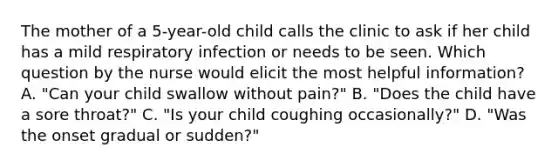 The mother of a 5-year-old child calls the clinic to ask if her child has a mild respiratory infection or needs to be seen. Which question by the nurse would elicit the most helpful information? A. "Can your child swallow without pain?" B. "Does the child have a sore throat?" C. "Is your child coughing occasionally?" D. "Was the onset gradual or sudden?"