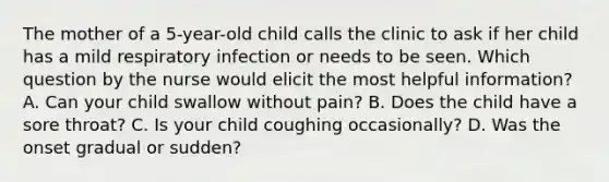 The mother of a 5-year-old child calls the clinic to ask if her child has a mild respiratory infection or needs to be seen. Which question by the nurse would elicit the most helpful information? A. Can your child swallow without pain? B. Does the child have a sore throat? C. Is your child coughing occasionally? D. Was the onset gradual or sudden?