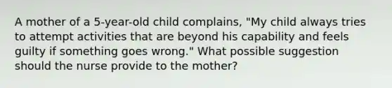 A mother of a 5-year-old child complains, "My child always tries to attempt activities that are beyond his capability and feels guilty if something goes wrong." What possible suggestion should the nurse provide to the mother?