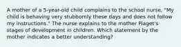 A mother of a 5-year-old child complains to the school nurse, "My child is behaving very stubbornly these days and does not follow my instructions." The nurse explains to the mother Piaget's stages of development in children. Which statement by the mother indicates a better understanding?