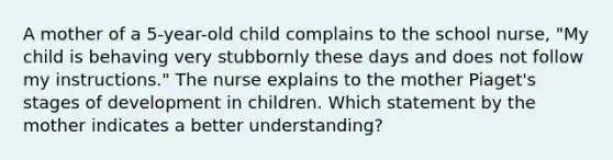 A mother of a 5-year-old child complains to the school nurse, "My child is behaving very stubbornly these days and does not follow my instructions." The nurse explains to the mother Piaget's stages of development in children. Which statement by the mother indicates a better understanding?