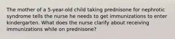 The mother of a 5-year-old child taking prednisone for nephrotic syndrome tells the nurse he needs to get immunizations to enter kindergarten. What does the nurse clarify about receiving immunizations while on prednisone?