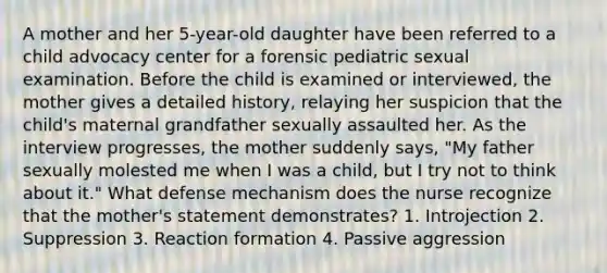 A mother and her 5-year-old daughter have been referred to a child advocacy center for a forensic pediatric sexual examination. Before the child is examined or interviewed, the mother gives a detailed history, relaying her suspicion that the child's maternal grandfather sexually assaulted her. As the interview progresses, the mother suddenly says, "My father sexually molested me when I was a child, but I try not to think about it." What defense mechanism does the nurse recognize that the mother's statement demonstrates? 1. Introjection 2. Suppression 3. Reaction formation 4. Passive aggression