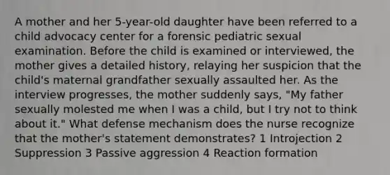 A mother and her 5-year-old daughter have been referred to a child advocacy center for a forensic pediatric sexual examination. Before the child is examined or interviewed, the mother gives a detailed history, relaying her suspicion that the child's maternal grandfather sexually assaulted her. As the interview progresses, the mother suddenly says, "My father sexually molested me when I was a child, but I try not to think about it." What defense mechanism does the nurse recognize that the mother's statement demonstrates? 1 Introjection 2 Suppression 3 Passive aggression 4 Reaction formation