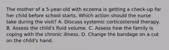 The mother of a 5-year-old with eczema is getting a check-up for her child before school starts. Which action should the nurse take during the visit? A. Discuss systemic corticosteroid therapy. B. Assess the child's fluid volume. C. Assess how the family is coping with the chronic illness. D. Change the bandage on a cut on the child's hand.