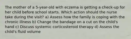 The mother of a 5-year-old with eczema is getting a check-up for her child before school starts. Which action should the nurse take during the visit? a) Assess how the family is coping with the chronic illness b) Change the bandage on a cut on the child's hand c) Discuss systemic corticosteroid therapy d) Assess the child's fluid volume