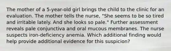 The mother of a 5-year-old girl brings the child to the clinic for an evaluation. The mother tells the nurse, "She seems to be so tired and irritable lately. And she looks so pale." Further assessment reveals pale conjunctiva and oral mucous membranes. The nurse suspects iron-deficiency anemia. Which additional finding would help provide additional evidence for this suspicion?