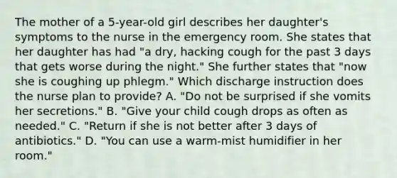 The mother of a 5-year-old girl describes her daughter's symptoms to the nurse in the emergency room. She states that her daughter has had "a dry, hacking cough for the past 3 days that gets worse during the night." She further states that "now she is coughing up phlegm." Which discharge instruction does the nurse plan to provide? A. "Do not be surprised if she vomits her secretions." B. "Give your child cough drops as often as needed." C. "Return if she is not better after 3 days of antibiotics." D. "You can use a warm-mist humidifier in her room."