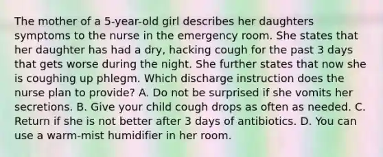 The mother of a 5-year-old girl describes her daughters symptoms to the nurse in the emergency room. She states that her daughter has had a dry, hacking cough for the past 3 days that gets worse during the night. She further states that now she is coughing up phlegm. Which discharge instruction does the nurse plan to provide? A. Do not be surprised if she vomits her secretions. B. Give your child cough drops as often as needed. C. Return if she is not better after 3 days of antibiotics. D. You can use a warm-mist humidifier in her room.