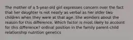 The mother of a 5-year-old girl expresses concern over the fact that her daughter is not nearly as verbal as her older two children when they were at that age. She wonders about the reason for this difference. Which factor is most likely to account for this difference? ordinal position in the family parent-child relationship nutrition genetics