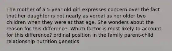 The mother of a 5-year-old girl expresses concern over the fact that her daughter is not nearly as verbal as her older two children when they were at that age. She wonders about the reason for this difference. Which factor is most likely to account for this difference? ordinal position in the family parent-child relationship nutrition genetics