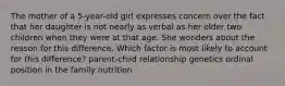 The mother of a 5-year-old girl expresses concern over the fact that her daughter is not nearly as verbal as her older two children when they were at that age. She wonders about the reason for this difference. Which factor is most likely to account for this difference? parent-child relationship genetics ordinal position in the family nutrition