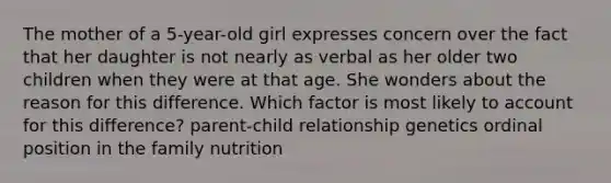 The mother of a 5-year-old girl expresses concern over the fact that her daughter is not nearly as verbal as her older two children when they were at that age. She wonders about the reason for this difference. Which factor is most likely to account for this difference? parent-child relationship genetics ordinal position in the family nutrition