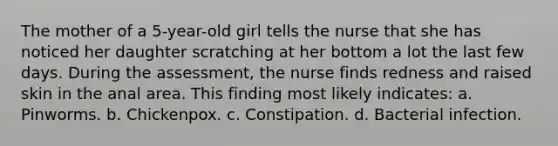 The mother of a 5-year-old girl tells the nurse that she has noticed her daughter scratching at her bottom a lot the last few days. During the assessment, the nurse finds redness and raised skin in the anal area. This finding most likely indicates: a. Pinworms. b. Chickenpox. c. Constipation. d. Bacterial infection.