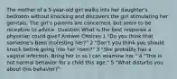 The mother of a 5-year-old girl walks into her daughter's bedroom without knocking and discovers the girl stimulating her genitals. The girl's parents are concerned, but seem to be receptive to advice. Question What is the best response a physician could give? Answer Choices 1 "Do you think that someone's been molesting her?" 2 "Don't you think you should knock before going into her room?" 3 "She probably has a vaginal infection. Bring her in so I can examine her." 4 "This is not normal behavior for a child this age." 5 "What disturbs you about this behavior?"