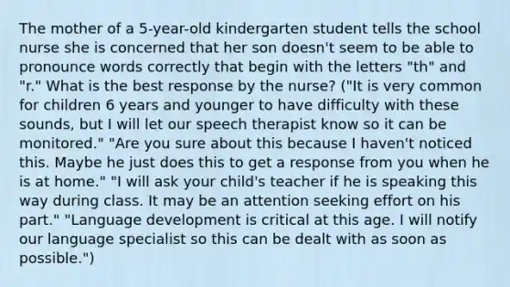 The mother of a 5-year-old kindergarten student tells the school nurse she is concerned that her son doesn't seem to be able to pronounce words correctly that begin with the letters "th" and "r." What is the best response by the nurse? ("It is very common for children 6 years and younger to have difficulty with these sounds, but I will let our speech therapist know so it can be monitored." "Are you sure about this because I haven't noticed this. Maybe he just does this to get a response from you when he is at home." "I will ask your child's teacher if he is speaking this way during class. It may be an attention seeking effort on his part." "Language development is critical at this age. I will notify our language specialist so this can be dealt with as soon as possible.")