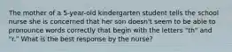 The mother of a 5-year-old kindergarten student tells the school nurse she is concerned that her son doesn't seem to be able to pronounce words correctly that begin with the letters "th" and "r." What is the best response by the nurse?